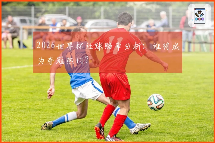 2026世界杯让球赔率分析：谁将成为夺冠热门？