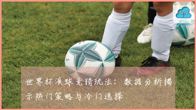 世界杯滚球竞猜玩法：数据分析揭示热门策略与冷门选择