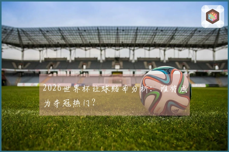 2026世界杯让球赔率分析：谁将成为夺冠热门？